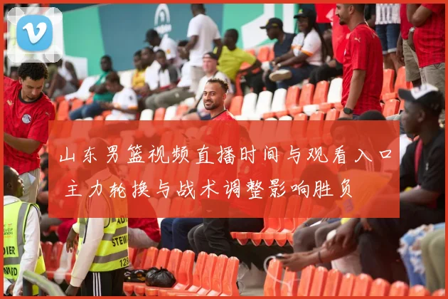 山东男篮视频直播时间与观看入口 主力轮换与战术调整影响胜负