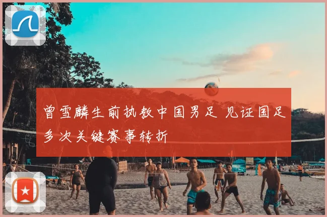 曾雪麟生前执教中国男足 见证国足多次关键赛事转折