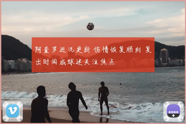 阿奎罗近况更新 伤情恢复顺利 复出时间成球迷关注焦点
