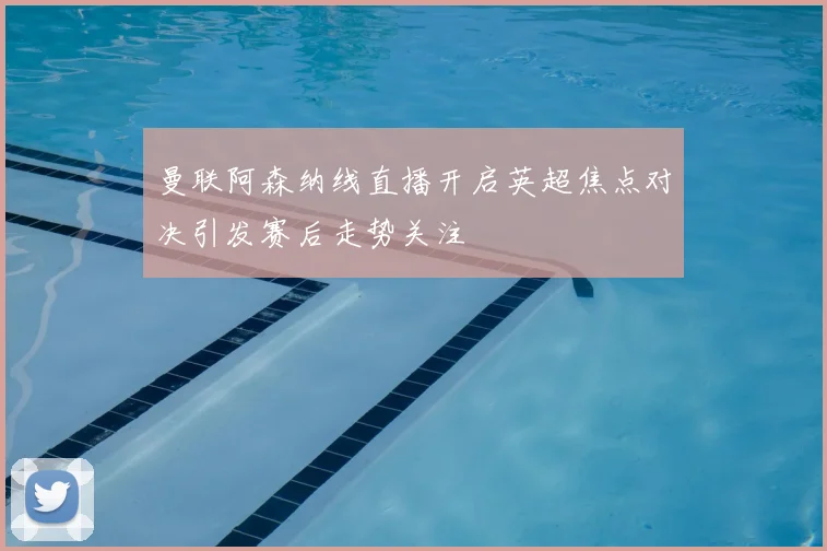 曼联阿森纳线直播开启英超焦点对决引发赛后走势关注