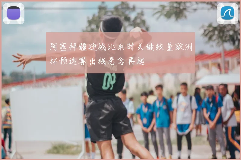 阿塞拜疆迎战比利时关键较量欧洲杯预选赛出线悬念再起