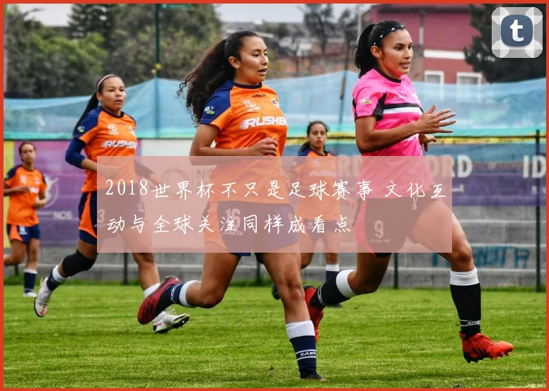 2018世界杯不只是足球赛事 文化互动与全球关注同样成看点