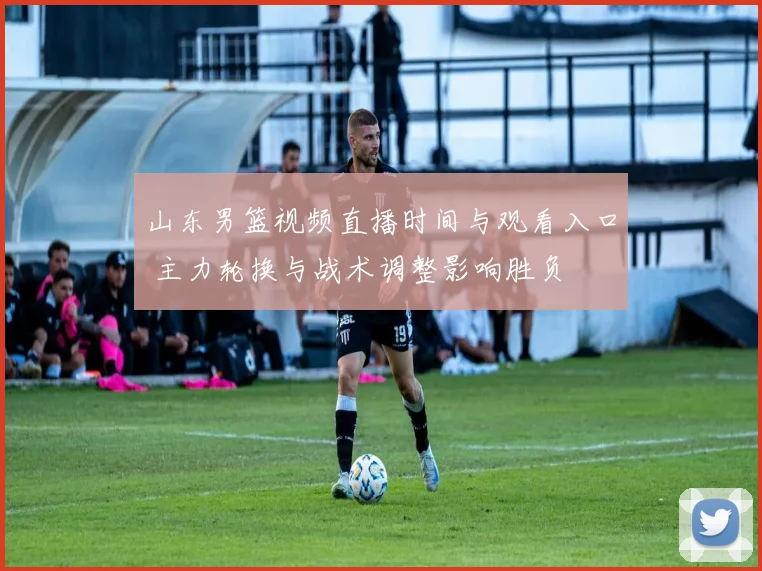 山东男篮视频直播时间与观看入口 主力轮换与战术调整影响胜负