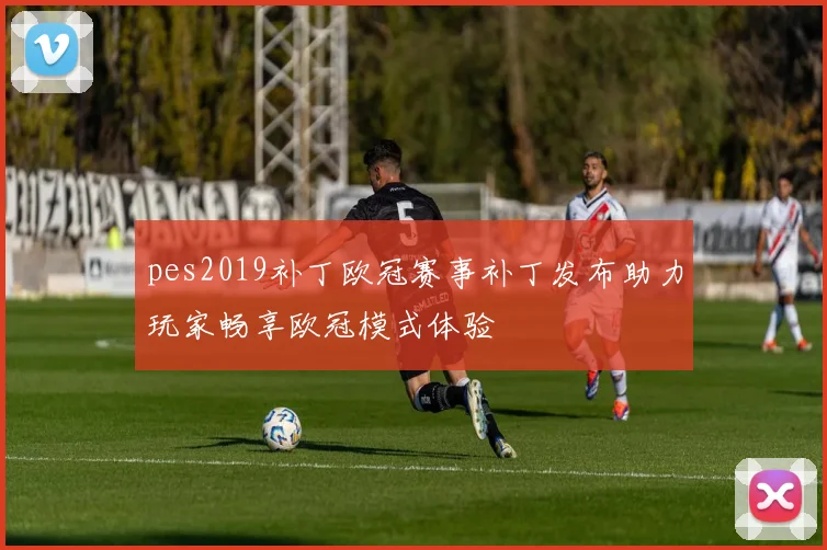 pes2019补丁欧冠赛事补丁发布助力玩家畅享欧冠模式体验