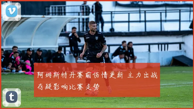 阿姆斯特丹赛前伤情更新 主力出战存疑影响比赛走势