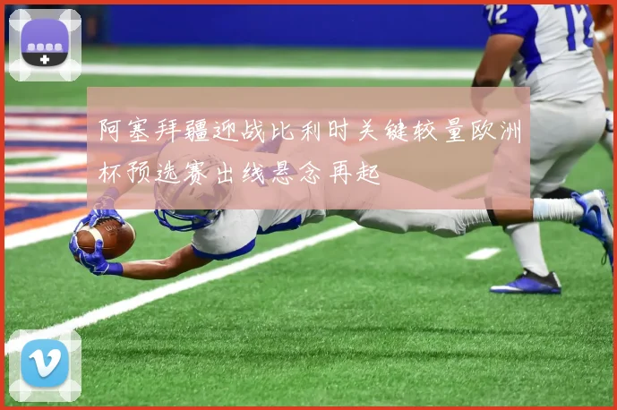 阿塞拜疆迎战比利时关键较量欧洲杯预选赛出线悬念再起