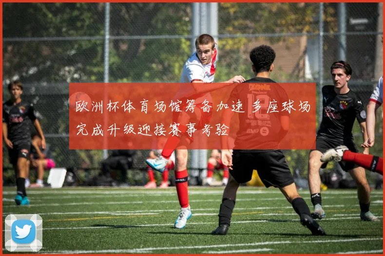 欧洲杯体育场馆筹备加速 多座球场完成升级迎接赛事考验