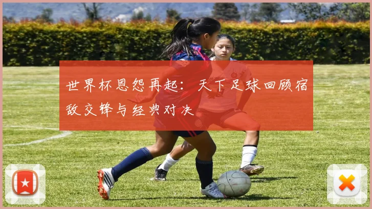 世界杯恩怨再起:天下足球回顾宿敌交锋与经典对决