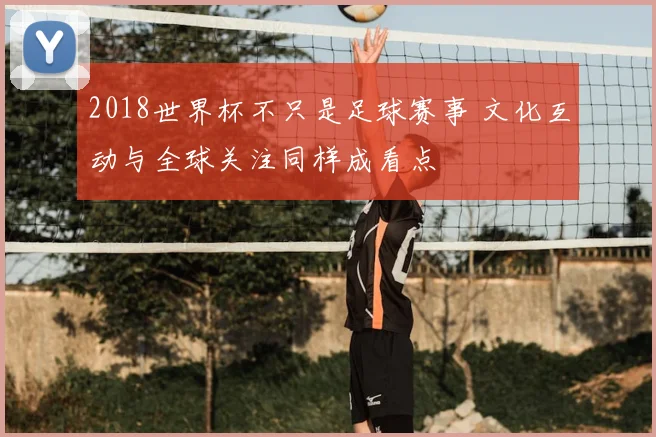 2018世界杯不只是足球赛事 文化互动与全球关注同样成看点