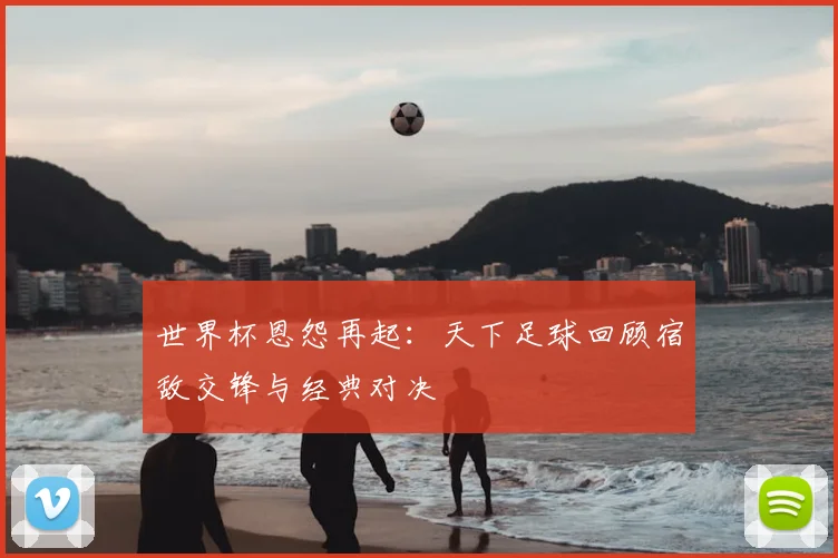 世界杯恩怨再起:天下足球回顾宿敌交锋与经典对决