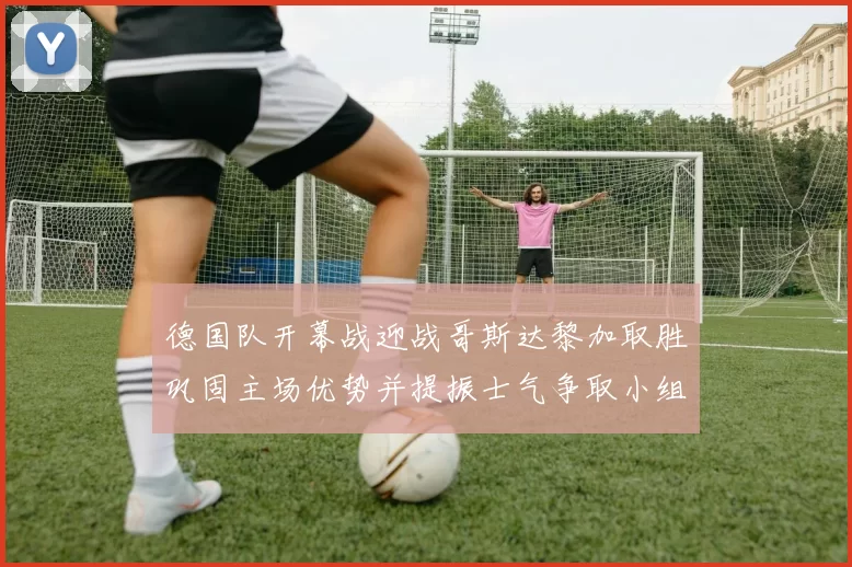 德国队开幕战迎战哥斯达黎加取胜巩固主场优势并提振士气争取小组出线