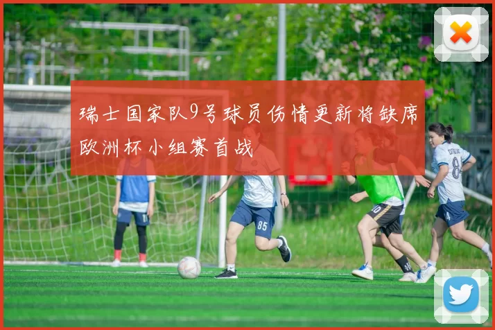 瑞士国家队9号球员伤情更新将缺席欧洲杯小组赛首战