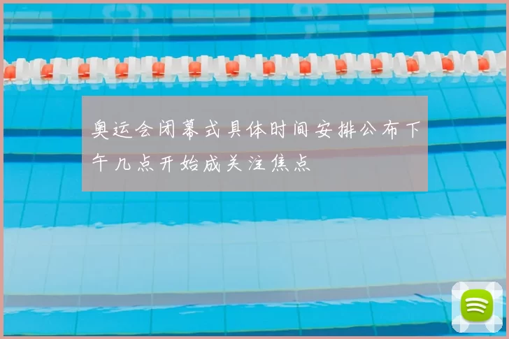 奥运会闭幕式具体时间安排公布下午几点开始成关注焦点