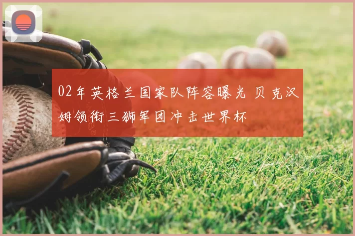 02年英格兰国家队阵容曝光 贝克汉姆领衔三狮军团冲击世界杯