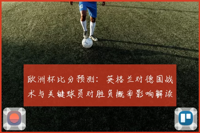 欧洲杯比分预测：英格兰对德国战术与关键球员对胜负概率影响解读