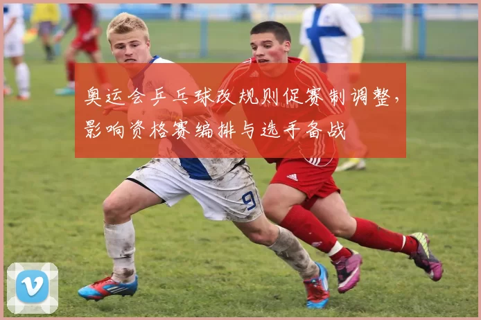 奥运会乒乓球改规则促赛制调整，影响资格赛编排与选手备战