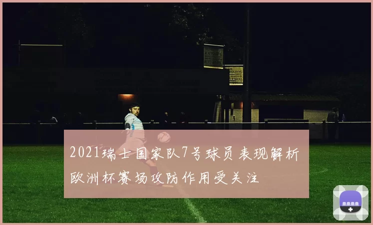 2021瑞士国家队7号球员表现解析 欧洲杯赛场攻防作用受关注