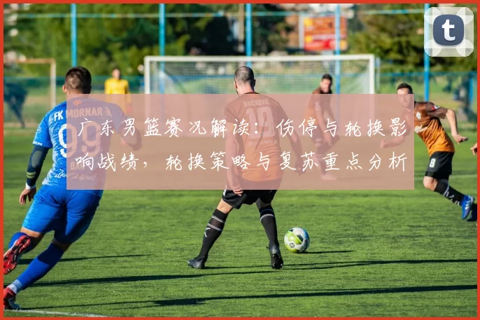 广东男篮赛况解读：伤停与轮换影响战绩，轮换策略与复苏重点分析