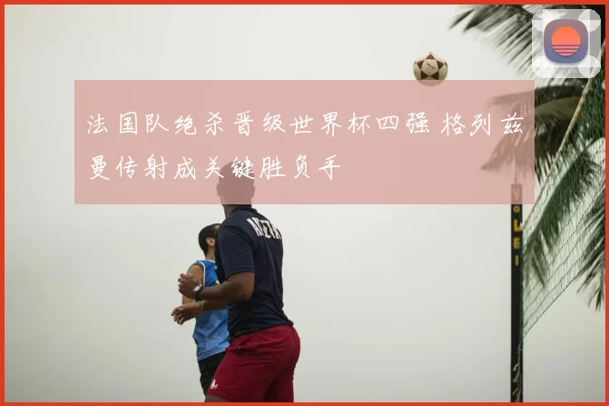 法国队绝杀晋级世界杯四强 格列兹曼传射成关键胜负手