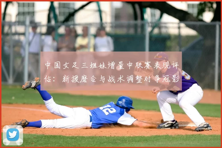 中国女足三姐妹增量中联赛表现评估:新援磨合与战术调整对争冠影响