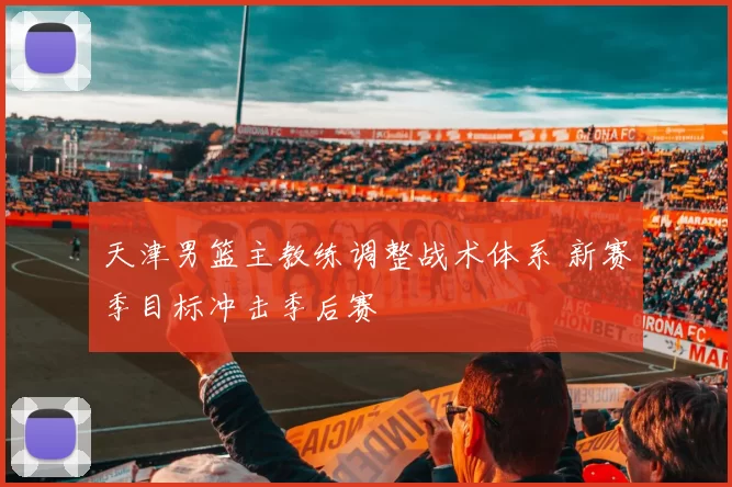 天津男篮主教练调整战术体系 新赛季目标冲击季后赛