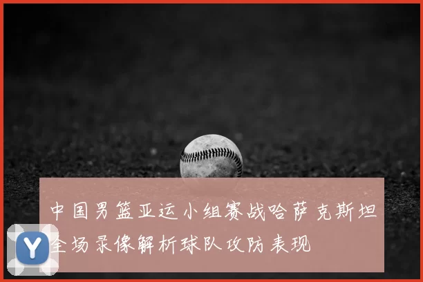 中国男篮亚运小组赛战哈萨克斯坦全场录像解析球队攻防表现