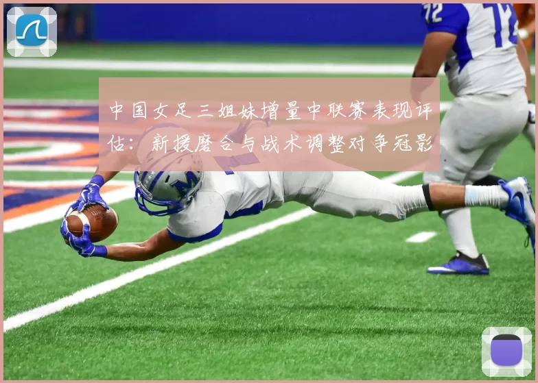 中国女足三姐妹增量中联赛表现评估:新援磨合与战术调整对争冠影响