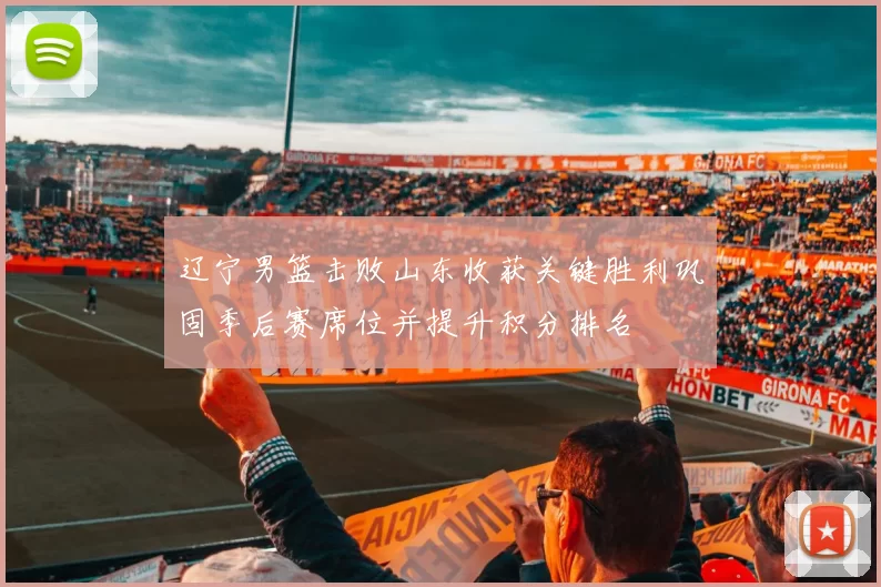 辽宁男篮击败山东收获关键胜利巩固季后赛席位并提升积分排名