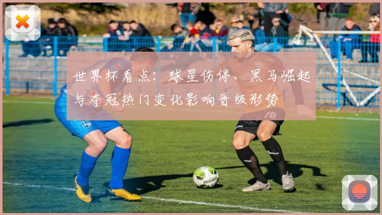 世界杯看点:球星伤停、黑马崛起与夺冠热门变化影响晋级形势