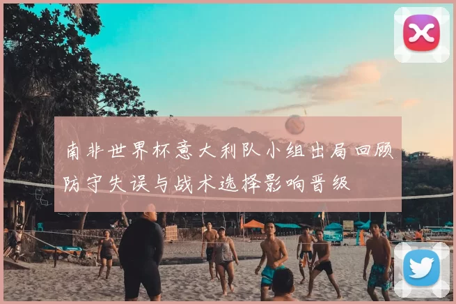 南非世界杯意大利队小组出局回顾防守失误与战术选择影响晋级