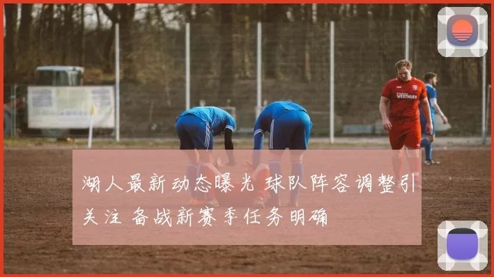 湖人最新动态曝光 球队阵容调整引关注 备战新赛季任务明确