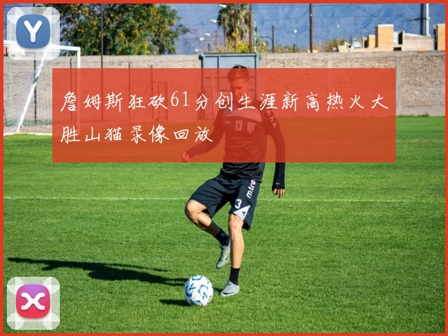 詹姆斯狂砍61分创生涯新高热火大胜山猫录像回放