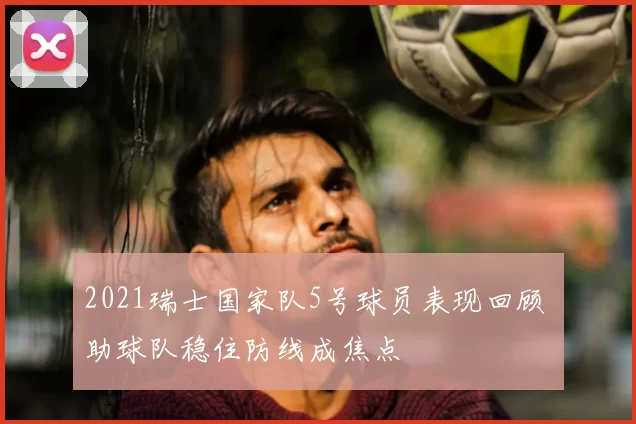 2021瑞士国家队5号球员表现回顾 助球队稳住防线成焦点