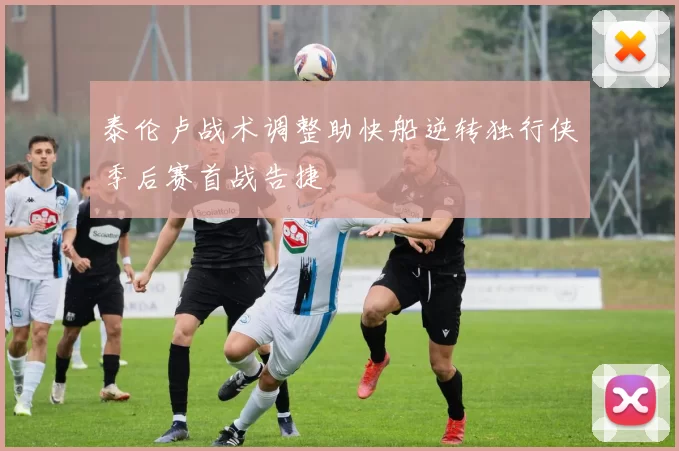 泰伦卢战术调整助快船逆转独行侠季后赛首战告捷