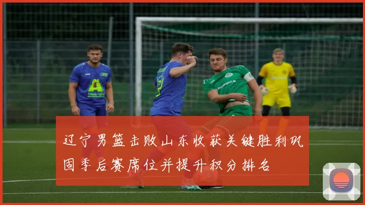 辽宁男篮击败山东收获关键胜利巩固季后赛席位并提升积分排名