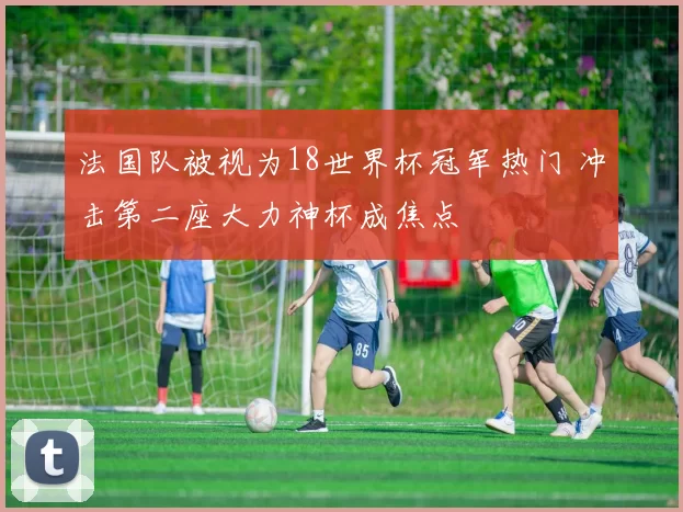 法国队被视为18世界杯冠军热门 冲击第二座大力神杯成焦点