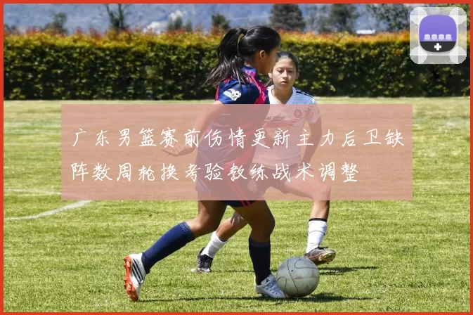 广东男篮赛前伤情更新主力后卫缺阵数周轮换考验教练战术调整