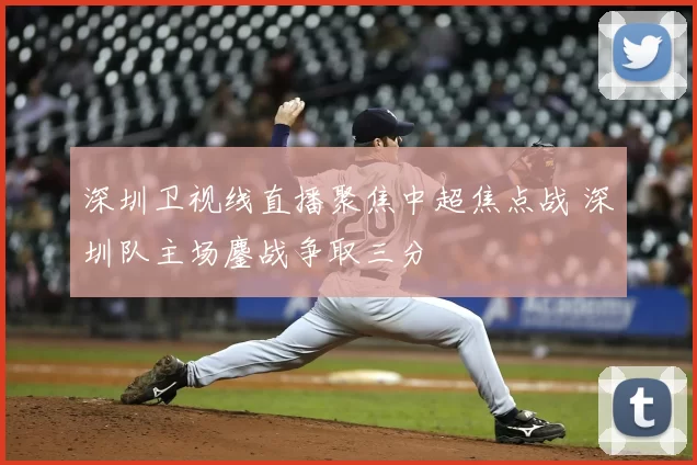 深圳卫视线直播聚焦中超焦点战 深圳队主场鏖战争取三分