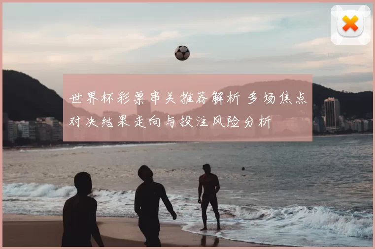 世界杯彩票串关推荐解析 多场焦点对决结果走向与投注风险分析