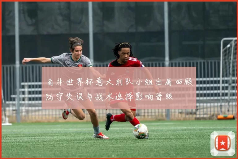 南非世界杯意大利队小组出局回顾防守失误与战术选择影响晋级