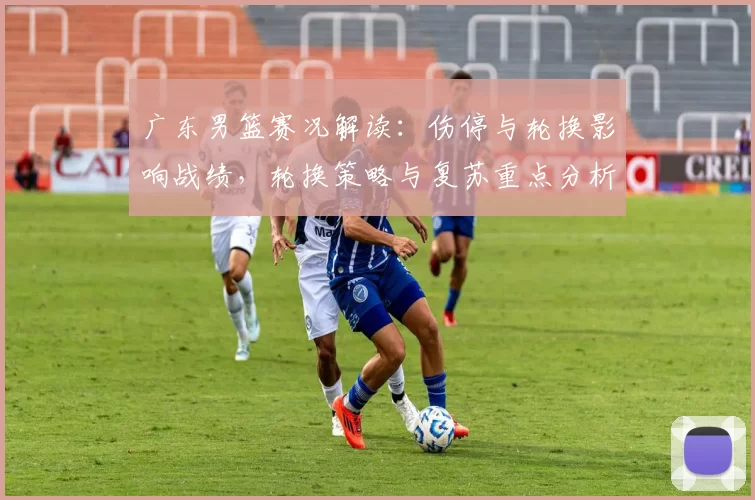 广东男篮赛况解读：伤停与轮换影响战绩，轮换策略与复苏重点分析