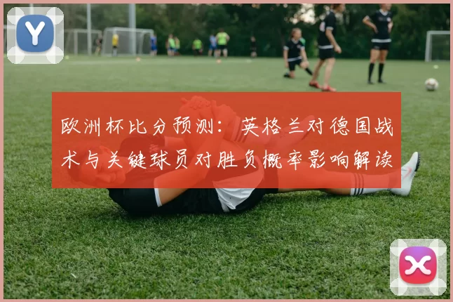 欧洲杯比分预测：英格兰对德国战术与关键球员对胜负概率影响解读