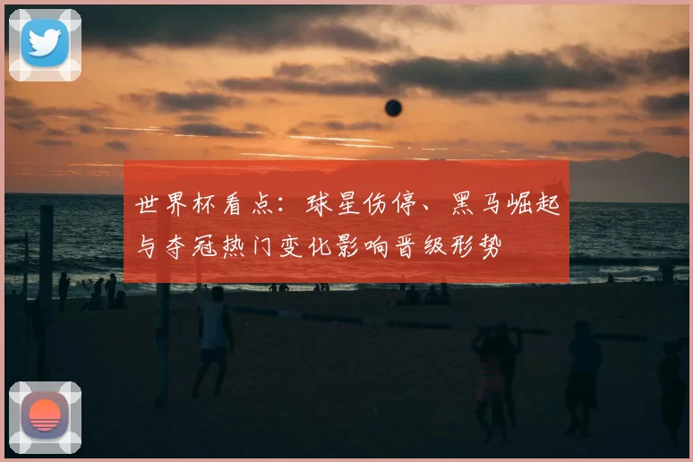 世界杯看点:球星伤停、黑马崛起与夺冠热门变化影响晋级形势