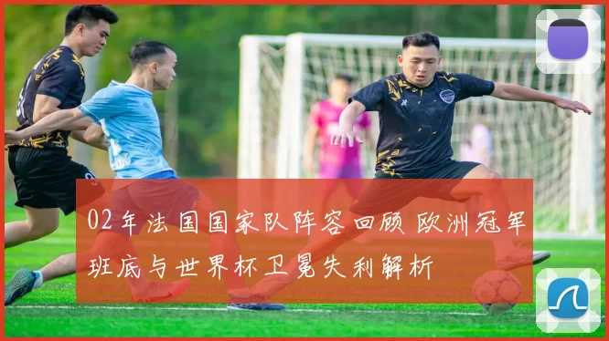 02年法国国家队阵容回顾 欧洲冠军班底与世界杯卫冕失利解析