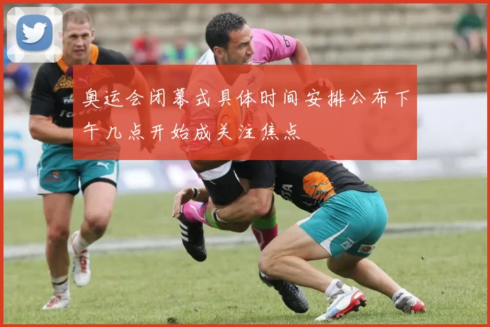 奥运会闭幕式具体时间安排公布下午几点开始成关注焦点