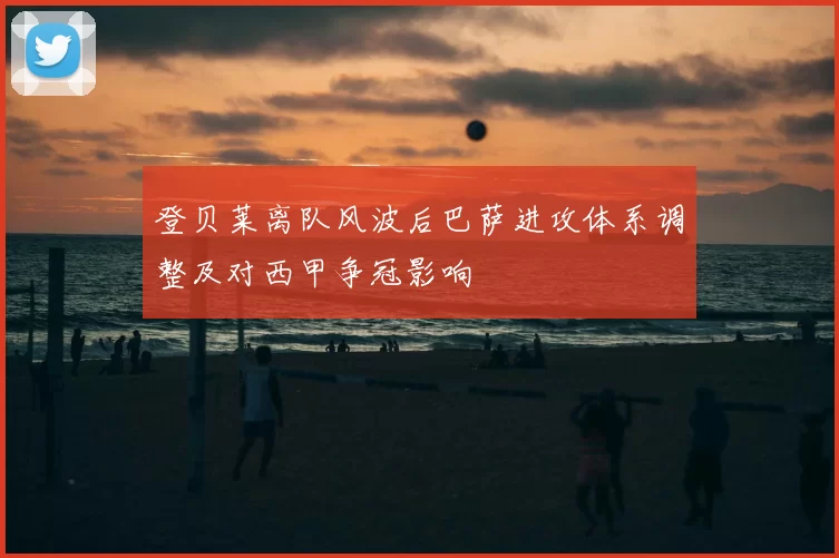 登贝莱离队风波后巴萨进攻体系调整及对西甲争冠影响