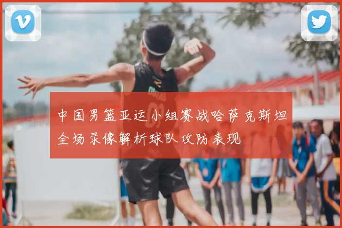 中国男篮亚运小组赛战哈萨克斯坦全场录像解析球队攻防表现