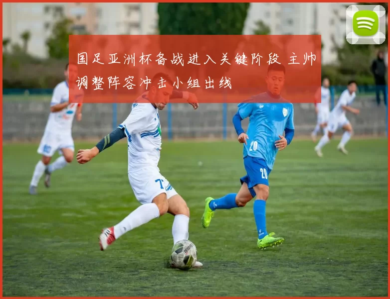 国足亚洲杯备战进入关键阶段 主帅调整阵容冲击小组出线