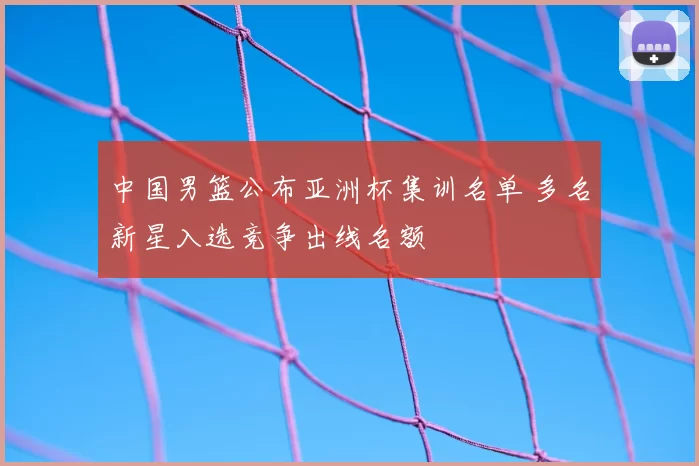 中国男篮公布亚洲杯集训名单 多名新星入选竞争出线名额