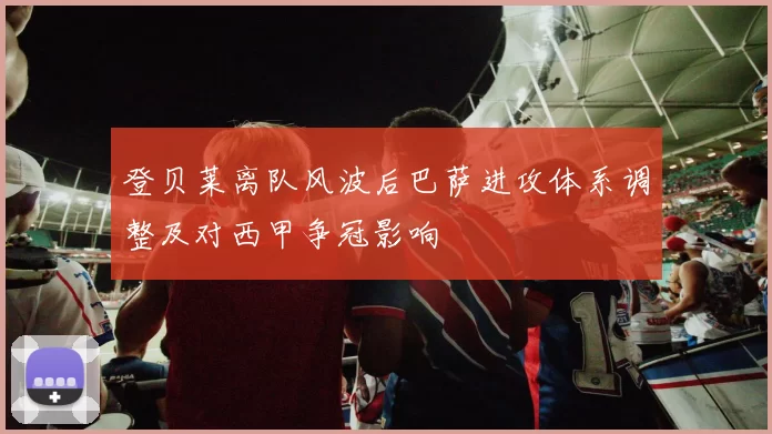 登贝莱离队风波后巴萨进攻体系调整及对西甲争冠影响